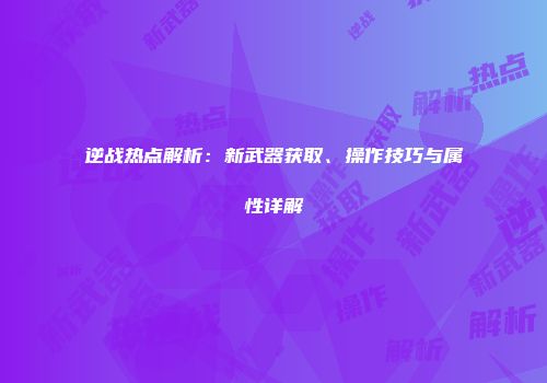 逆战热点解析：新武器获取、操作技巧与属性详解
