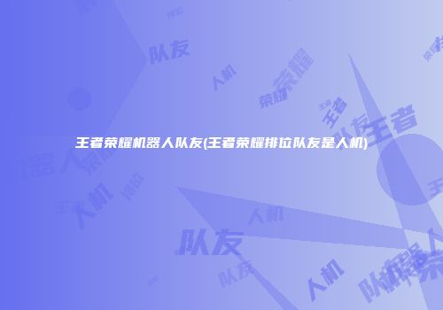 王者荣耀机器人队友(王者荣耀排位队友是人机)