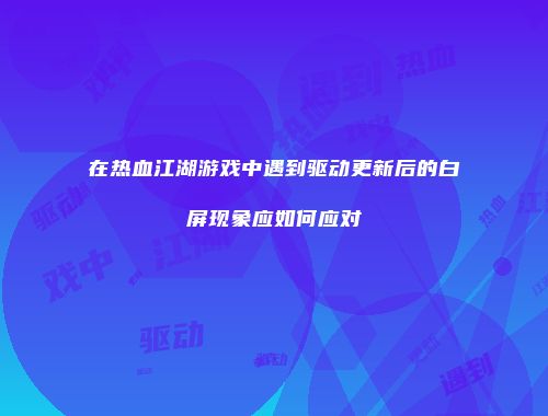 在热血江湖游戏中遇到驱动更新后的白屏现象应如何应对