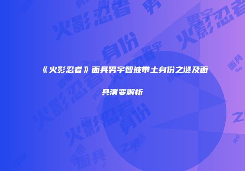 《火影忍者》面具男宇智波带土身份之谜及面具演变解析