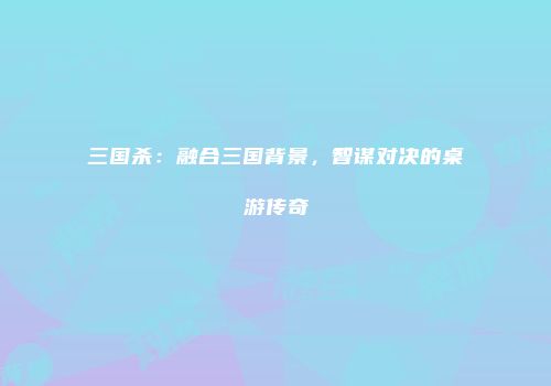 三国杀：融合三国背景，智谋对决的桌游传奇