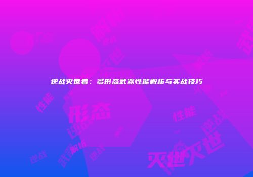 逆战灭世者：多形态武器性能解析与实战技巧