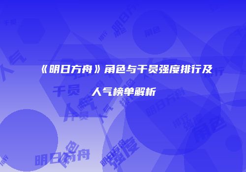 《明日方舟》角色与干员强度排行及人气榜单解析