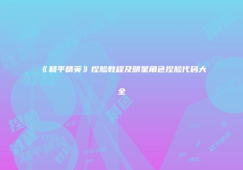 《和平精英》捏脸教程及明星角色捏脸代码大全
