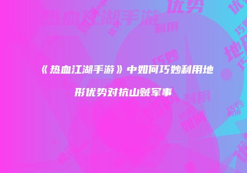 《热血江湖手游》中如何巧妙利用地形优势对抗山贼军事