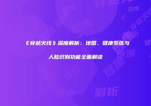 《穿越火线》深度解析：地图、健康系统与人脸识别功能全面解读