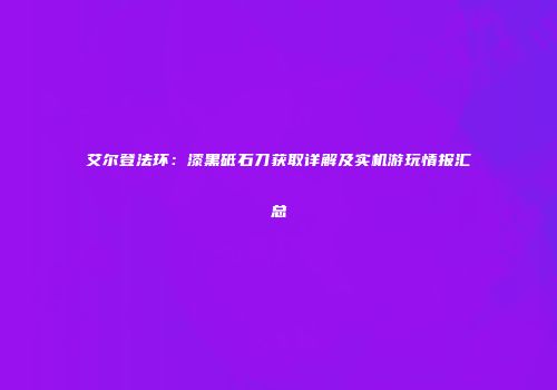 艾尔登法环：漆黑砥石刀获取详解及实机游玩情报汇总