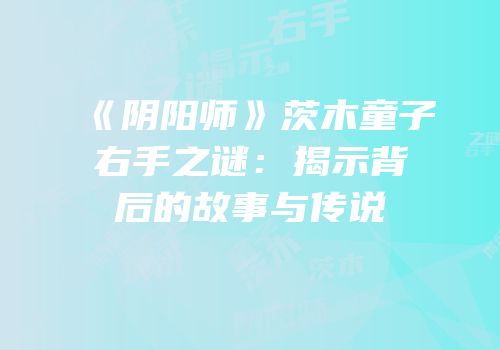 《阴阳师》茨木童子右手之谜：揭示背后的故事与传说