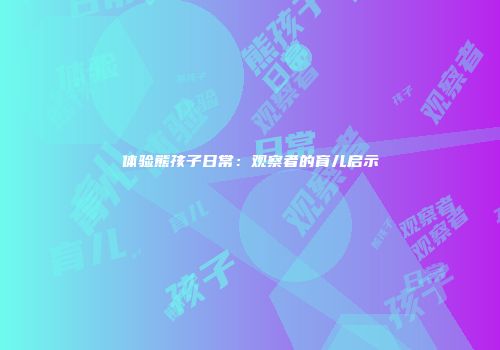 体验熊孩子日常：观察者的育儿启示