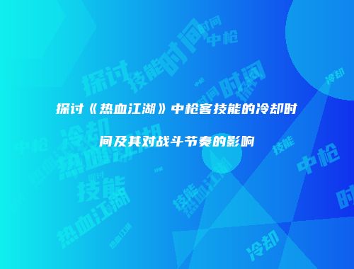 探讨《热血江湖》中枪客技能的冷却时间及其对战斗节奏的影响