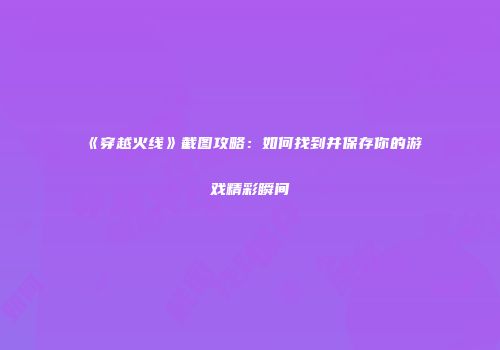 《穿越火线》截图攻略：如何找到并保存你的游戏精彩瞬间