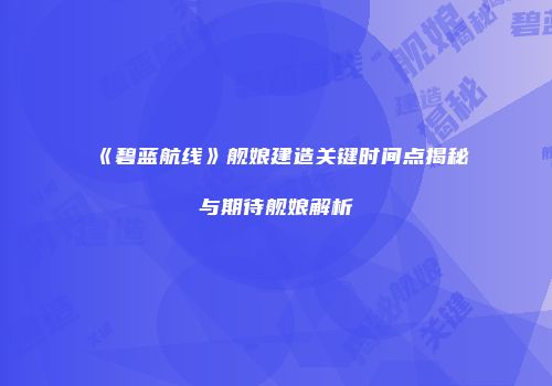 《碧蓝航线》舰娘建造关键时间点揭秘与期待舰娘解析