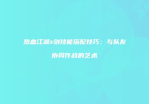 热血江湖z剑技能搭配技巧：与队友协同作战的艺术