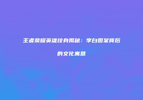 王者荣耀英雄纹身揭秘：李白图案背后的文化寓意