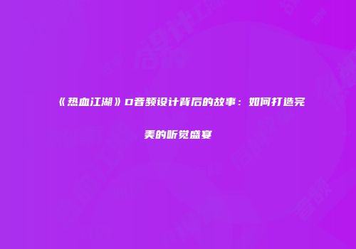 《热血江湖》D音频设计背后的故事：如何打造完美的听觉盛宴