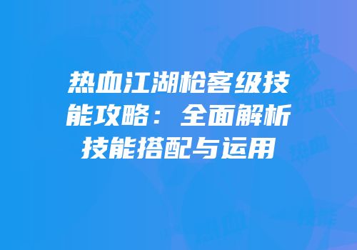 热血江湖枪客级技能攻略：全面解析技能搭配与运用