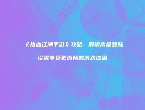 《热血江湖手游》攻略:解锁高级登陆设置享受更流畅的游戏过程