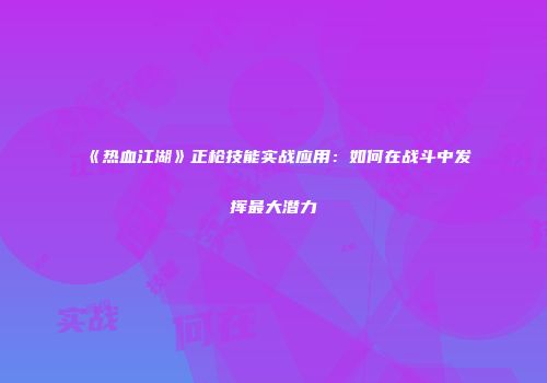 《热血江湖》正枪技能实战应用：如何在战斗中发挥最大潜力
