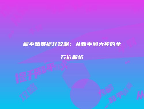 和平精英提升攻略：从新手到大神的全方位解析