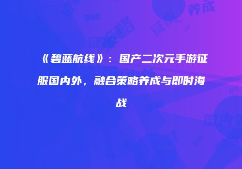 《碧蓝航线》：国产二次元手游征服国内外，融合策略养成与即时海战
