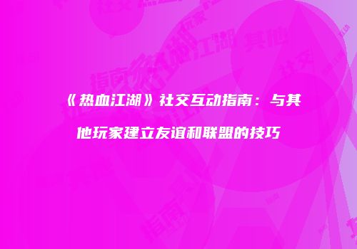 《热血江湖》社交互动指南：与其他玩家建立友谊和联盟的技巧