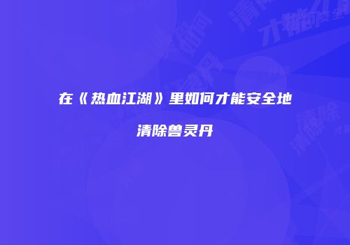 在《热血江湖》里如何才能安全地清除兽灵丹