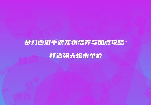 梦幻西游手游宠物培养与加点攻略：打造强大输出单位