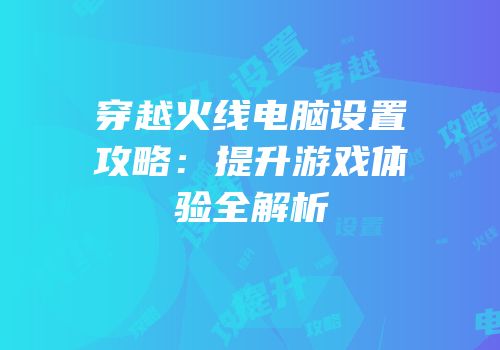 穿越火线电脑设置攻略：提升游戏体验全解析