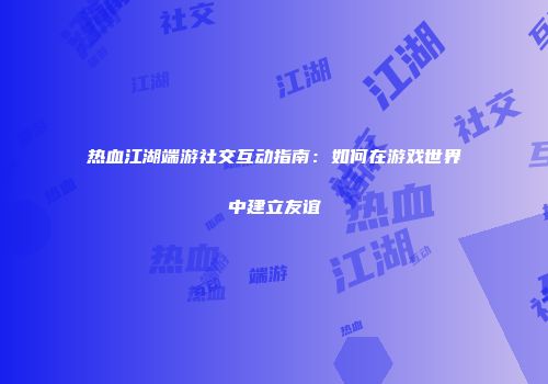 热血江湖端游社交互动指南：如何在游戏世界中建立友谊