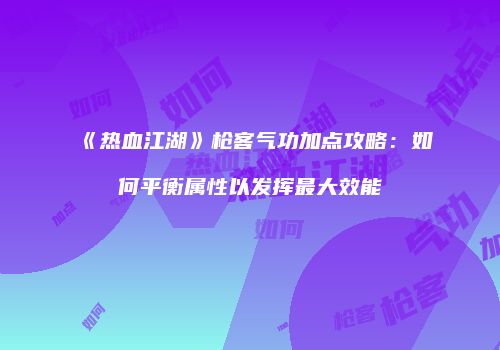 《热血江湖》枪客气功加点攻略：如何平衡属性以发挥最大效能
