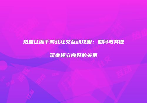 热血江湖手游戏社交互动攻略：如何与其他玩家建立良好的关系