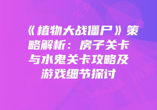 《植物大战僵尸》策略解析：房子关卡与水鬼关卡攻略及游戏细节探讨