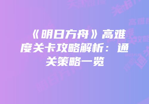 《明日方舟》高难度关卡攻略解析：通关策略一览