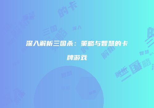 深入解析三国杀：策略与智慧的卡牌游戏