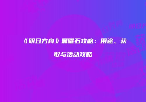 《明日方舟》黑曜石攻略：用途、获取与活动攻略