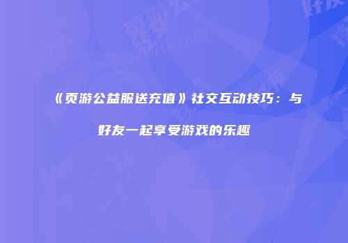 《页游公益服送充值》社交互动技巧：与好友一起享受游戏的乐趣