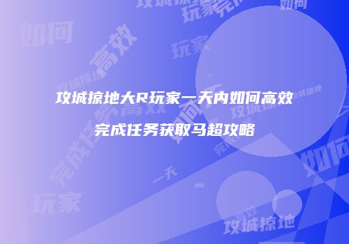 攻城掠地大R玩家一天内如何高效完成任务获取马超攻略