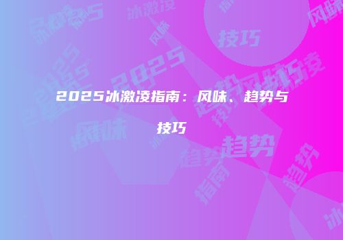 2025冰激凌指南:风味、趋势与技巧