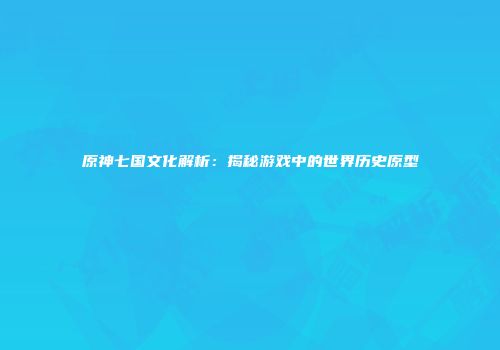 原神七国文化解析：揭秘游戏中的世界历史原型