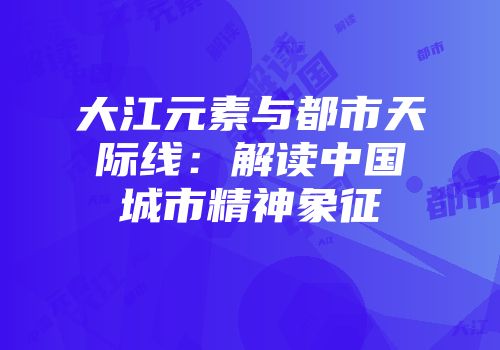 大江元素与都市天际线：解读中国城市精神象征