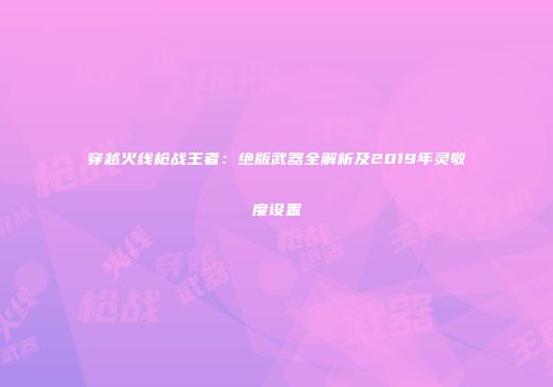 穿越火线枪战王者：绝版武器全解析及2019年灵敏度设置