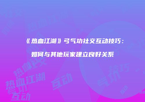 《热血江湖》弓气功社交互动技巧：如何与其他玩家建立良好关系