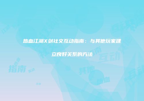 热血江湖X剑社交互动指南：与其他玩家建立良好关系的方法