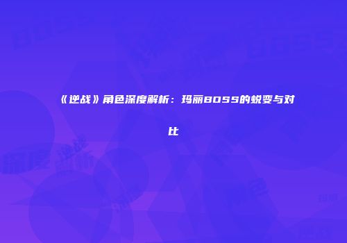 《逆战》角色深度解析：玛丽BOSS的蜕变与对比
