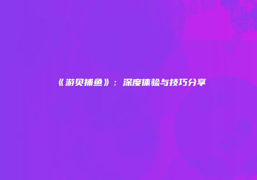 《游贝捕鱼》：深度体验与技巧分享