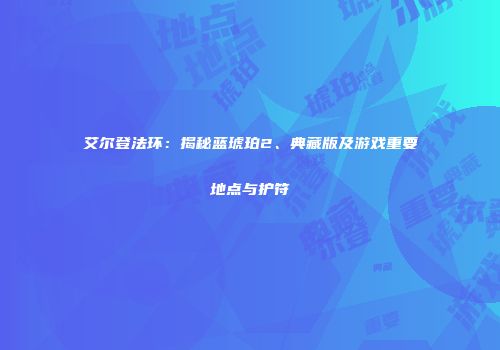 艾尔登法环：揭秘蓝琥珀2、典藏版及游戏重要地点与护符