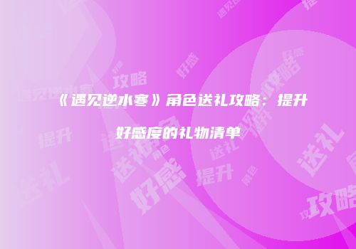 《遇见逆水寒》角色送礼攻略：提升好感度的礼物清单