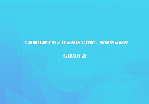 《热血江湖手游》社交系统全攻略：如何结交朋友与组队作战