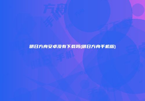 明日方舟安卓没有下载吗(明日方舟手机版)