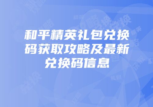 和平精英礼包兑换码获取攻略及最新兑换码信息